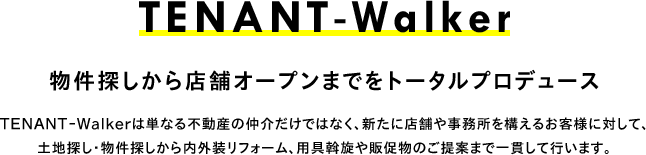 TENANT-Walker 物件探しから店舗オープンまでをトータルプロデュース TENANT-Walkerは単なる不動産の仲介だけではなく、新たに店舗や事務所を構えるお客様に対して、土地探し・物件探しから内外装リフォーム、用具斡旋や販促物のご提案まで一貫して行います。